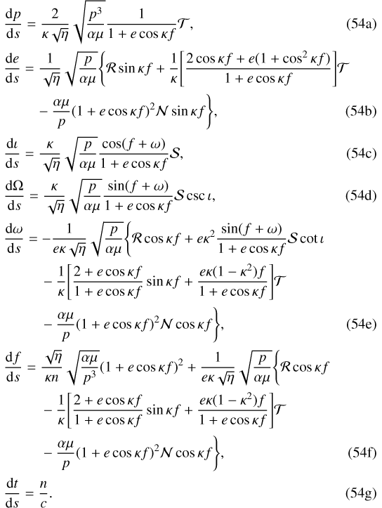 Mathematical equation: \begin{align}& \frac{\mathrm{d} p}{\mathrm{d} s}=\frac{2}{\kappa\sqrt{\eta}}\sqrt{\frac{p^3}{\alpha\mu}}\frac{1}{1+e\cos\kappa f}\mathcal{T}\text{,}\\ &\frac{\mathrm{d} e}{\mathrm{d} s}=\frac{1}{\sqrt{\eta}}\sqrt{\frac{p}{\alpha\mu}}\Bigg\{\mathcal{R}\sin\kappa f+\frac{1}{\kappa}\Bigg[\frac{2\cos\kappa f+e(1+\cos^2\kappa f)}{1+e\cos\kappa f}\Bigg]\mathcal{T}\nonumber\\ &\hspace*{22pt}-\frac{\alpha\mu}{p}(1+e\cos\kappa f)^2\mathcal{N}\sin\kappa f\Bigg\}\text{,}\\ &\frac{\mathrm{d}\iota}{\mathrm{d} s}=\frac{\kappa}{\sqrt{\eta}}\sqrt{\frac{p}{\alpha\mu}}\frac{\cos(f+\omega)}{1+e\cos\kappa f}\mathcal{S}\text{,}\\ &\frac{\mathrm{d}\Omega}{\mathrm{d} s}=\frac{\kappa}{\sqrt{\eta}}\sqrt{\frac{p}{\alpha\mu}}\frac{\sin(f+\omega)}{1+e\cos\kappa f}\mathcal{S}\csc\iota\text{,}\\ &\frac{\mathrm{d} \omega}{\mathrm{d} s}=-\frac{1}{e\kappa\sqrt{\eta}}\sqrt{\frac{p}{\alpha\mu}}\Bigg\{\mathcal{R}\cos\kappa f+e\kappa^2\frac{\sin(f+\omega)}{1+e\cos\kappa f}\mathcal{S}\cot\iota\nonumber\\ &\hspace*{25pt}-\frac{1}{\kappa}\Bigg[\frac{2+e\cos\kappa f}{1+e\cos\kappa f}\sin\kappa f+\frac{e\kappa(1-\kappa^2) f}{1+e\cos\kappa f}\Bigg]\mathcal{T}\nonumber\\ &\hspace*{25pt}-\frac{\alpha\mu}{p}(1+e\cos\kappa f)^2\mathcal{N}\cos\kappa f\Bigg\}\text{,}\\ &\frac{\mathrm{d} f}{\mathrm{d} s}=\frac{\sqrt{\eta}}{\kappa n}\sqrt{\frac{\alpha\mu}{p^3}}(1+e\cos\kappa f)^2+\frac{1}{e\kappa\sqrt{\eta}}\sqrt{\frac{p}{\alpha\mu}}\Bigg\{\mathcal{R}\cos\kappa f\nonumber\\* &\hspace*{25pt}-\frac{1}{\kappa}\Bigg[\frac{2+e\cos\kappa f}{1+e\cos\kappa f}\sin\kappa f+\frac{e\kappa(1-\kappa^2) f}{1+e\cos\kappa f}\Bigg]\mathcal{T}\nonumber\\* &\hspace*{25pt}-\frac{\alpha\mu}{p}(1+e\cos\kappa f)^2\mathcal{N}\cos\kappa f\Bigg\}\text{,}\\ &\frac{\mathrm{d} t}{\mathrm{d} s}=\frac{n}{c}\text{.}\end{align}