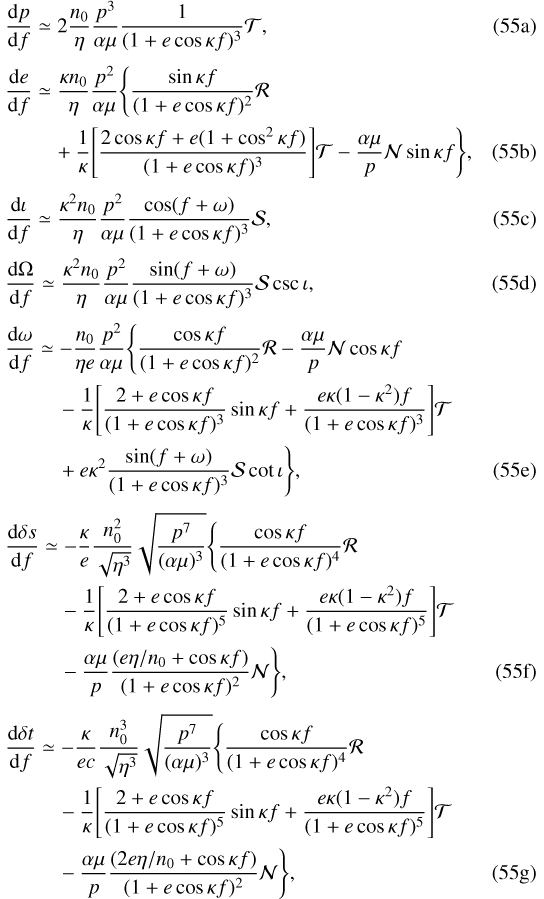 Mathematical equation: \begin{eqnarray}\frac{\mathrm{d} p}{\mathrm{d} f}&\simeq& 2\frac{n_0}{\eta}\frac{p^3}{\alpha\mu}\frac{1}{(1+e\cos\kappa f)^3}\mathcal{T}\text{,}\\[3pt] \frac{\mathrm{d} e}{\mathrm{d} f}&\simeq&\frac{\kappa n_0}{\eta}\frac{p^2}{\alpha\mu}\Bigg\{\frac{\sin\kappa f}{(1+e\cos\kappa f)^2}\mathcal{R}\nonumber\\ &&+\frac{1}{\kappa}\Bigg[\frac{2\cos\kappa f+e(1+\cos^2\kappa f)}{(1+e\cos\kappa f)^3}\Bigg]\mathcal{T}-\frac{\alpha\mu}{p}\mathcal{N}\sin\kappa f\Bigg\}\text{,}\\[3pt] \frac{\mathrm{d}\iota}{\mathrm{d} f}&\simeq&\frac{\kappa^2n_0}{\eta}\frac{p^2}{\alpha\mu}\frac{\cos(f+\omega)}{(1+e\cos\kappa f)^3}\mathcal{S}\text{,}\\[3pt] \frac{\mathrm{d}\Omega}{\mathrm{d} f}&\simeq&\frac{\kappa^2n_0}{\eta}\frac{p^2}{\alpha\mu}\frac{\sin(f+\omega)}{(1+e\cos\kappa f)^3}\mathcal{S}\csc\iota\text{,}\\[3pt] \frac{\mathrm{d} \omega}{\mathrm{d} f}&\simeq&-\frac{n_0}{\eta e}\frac{p^2}{\alpha\mu}\Bigg\{\frac{\cos\kappa f}{(1+e\cos\kappa f)^2}\mathcal{R}-\frac{\alpha\mu}{p}\mathcal{N}\cos\kappa f\nonumber\\ &&-\frac{1}{\kappa}\Bigg[\frac{2+e\cos\kappa f}{(1+e\cos\kappa f)^3}\sin\kappa f+\frac{e\kappa(1-\kappa^2) f}{(1+e\cos\kappa f)^3}\Bigg]\mathcal{T}\nonumber\\ &&+e\kappa^2\frac{\sin(f+\omega)}{(1+e\cos\kappa f)^3}\mathcal{S}\cot\iota\Bigg\}\text{,}\\[3pt] \frac{\mathrm{d}\delta s}{\mathrm{d} f}&\simeq&-\frac{\kappa}{e}\frac{n_0^2}{\sqrt{\eta^3}}\sqrt{\frac{p^7}{(\alpha\mu)^3}}\Bigg\{\frac{\cos\kappa f}{(1+e\cos\kappa f)^4}\mathcal{R}\nonumber\\ &&-\frac{1}{\kappa}\Bigg[\frac{2+e\cos\kappa f}{(1+e\cos\kappa f)^5}\sin\kappa f+\frac{e\kappa(1-\kappa^2) f}{(1+e\cos\kappa f)^5}\Bigg]\mathcal{T}\nonumber\\ &&-\frac{\alpha\mu}{p}\frac{(e\eta/n_0+\cos\kappa f)}{(1+e\cos\kappa f)^2}\mathcal{N}\Bigg\}\text{,}\\[3pt] \frac{\mathrm{d}\delta t}{\mathrm{d} f}&\simeq& -\frac{\kappa}{ec}\frac{n_0^3}{\sqrt{\eta^3}}\sqrt{\frac{p^7}{(\alpha\mu)^3}}\Bigg\{\frac{\cos\kappa f}{(1+e\cos\kappa f)^4}\mathcal{R}\nonumber\\ &&-\frac{1}{\kappa}\Bigg[\frac{2+e\cos\kappa f}{(1+e\cos\kappa f)^5}\sin\kappa f+\frac{e\kappa(1-\kappa^2) f}{(1+e\cos\kappa f)^5}\Bigg]\mathcal{T}\nonumber\\ &&-\frac{\alpha\mu}{p}\frac{(2e\eta/n_0+\cos\kappa f)}{(1+e\cos\kappa f)^2}\mathcal{N}\Bigg\}\text{,}\end{eqnarray}