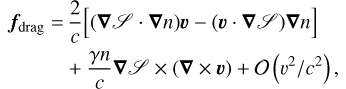 Mathematical equation: \begin{align}\bm{f}_{\text{drag}}=&\,\frac{2}{c}\Big[(\bm\nabla\mathscr{S}\cdot\bm{\nabla}n)\bm{v}-(\bm{v}\cdot\bm\nabla\mathscr{S})\bm{\nabla}n\Big]\nonumber\\ &+\frac{\gamma n}{c}\bm\nabla\mathscr{S}\times(\bm{\nabla}\times\bm{v})+\mathcal{O}\left(v^2/c^2\right)\text{,}\end{align}