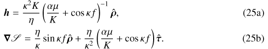 Mathematical equation: \begin{align}&\bm{h}=\frac{\kappa^2K}{\eta}\left(\frac{\alpha\mu}{K}+\cos\kappa f\right)^{-1}\hat{\bm{\rho}}\text{,}\\ &\bm\nabla\mathscr{S}=\frac{\eta}{\kappa}\sin\kappa f\hat{\bm{\rho}}+\frac{\eta}{\kappa^2}\left(\frac{\alpha\mu}{K}+\cos\kappa f\right)\hat{\bm{\tau}}\text{.}\end{align}