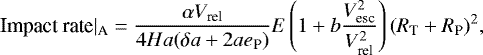 \begin{eqnarray*} \text{Impact rate}|_{\text{A}}= \frac {\alpha V_{\textrm{rel}}}{4 H a (\delta a &#x002B; 2 a e_{\textrm{P}})} E \left(1 &#x002B; b \frac{V_{\textrm{esc}}^2}{V_{\textrm{rel}}^2}\right) (R_{\textrm{T}} &#x002B; R_{\textrm{P}})^2,\end{eqnarray*}