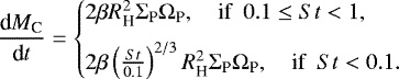 \begin{eqnarray*} \frac{\textrm{d}M_{\textrm{C}}}{\textrm{d}t} = \begin{cases} 2 \beta R_{\textrm{H}}^2\Sigma_{\textrm{P}} \Omega_{\textrm{P}}, \quad \text{if } ~ 0.1 \le St < 1, \\[6pt] 2 \beta \left( \frac{St}{0.1} \right)^{2/3} R_{\textrm{H}}^2\Sigma_{\textrm{P}} \Omega_{\textrm{P}}, \quad \text{if }~St < 0.1. \end{cases}\end{eqnarray*}