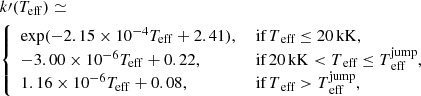 $$ \begin{aligned}&k\prime (T_{\rm eff}) \simeq \nonumber \\&{\left\{ \begin{array}{ll} \exp (-2.15 \times 10^{-4} T_{\rm {eff}} + 2.41),&\text{ if} \,T_{\text{ eff}} \le 20\,\mathrm{kK},\\ -3.00 \times 10^{-6} T_{\rm {eff}} + 0.22,&\text{ if} \, 20\,\mathrm{kK} <T_{\text{ eff}} \le T_{\text{ eff}}^\mathrm{jump},\\ 1.16 \times 10^{-6} T_{\rm {eff}} + 0.08,&\text{ if} \, T_{\text{ eff}} > T_{\text{ eff}}^\mathrm{jump},\\ \end{array}\right.} \end{aligned} $$