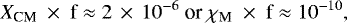 \begin{equation*}{X}_{\textrm{CM}}~\times~\textrm{f} \approx 2\,\times\,10^{-6}\ \textrm{or}\ \chi_{\textrm{M}}~\times~\textrm{f}\approx 10^{-10} ,\end{equation*}