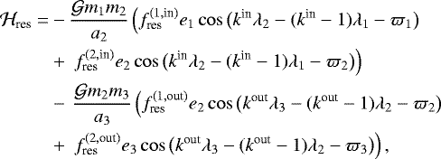 \begin{align*}{\mathcal H}_{\textrm{res}} =& -\frac{{\mathcal G} m_1 m_2}{a_2}\left(f_{\textrm{res}}^{(1,\textrm{in})}e_1 \cos\big(k^{\textrm{in}}{\lambda}_2-(k^{\textrm{in}}-1){\lambda}_1 - {\varpi}_1\big) \right.\nonumber\\ & &#x002B; \left.\,f_{\textrm{res}}^{(2,\textrm{in})}e_2 \cos\big(k^{\textrm{in}}{\lambda}_2-(k^{\textrm{in}}-1){\lambda}_1 - {\varpi}_2\big) \right)\nonumber\\ &-\,\frac{{\mathcal G} m_2 m_3}{a_3}\left(f_{\textrm{res}}^{(1,\textrm{out})}e_2 \cos\big(k^{\textrm{out}}{\lambda}_3-(k^{\textrm{out}}-1){\lambda}_2 - {\varpi}_2\big)\right.\nonumber\\ &&#x002B;\, \left.f_{\textrm{res}}^{(2,\textrm{out})}e_3 \cos\big(k^{\textrm{out}}{\lambda}_3-(k^{\textrm{out}}-1){\lambda}_2 - {\varpi}_3\big) \right), \end{align*}