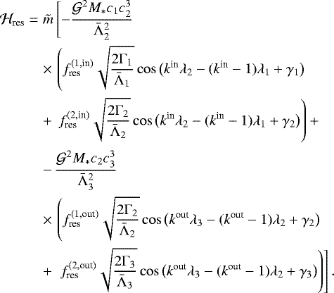 \begin{eqnarray*} {\mathcal H}_{\textrm{res}} &=& \tilde m \left[ -\frac{{\mathcal G}^2 M_* c_1 c_2^3}{\bar{\Lambda}_2^2} \right. \nonumber\\ && \times\,\left(f_{\textrm{res}}^{(1,\textrm{in})}\sqrt{\frac{2{\Gamma}_1}{\bar{\Lambda}_1}} \cos\big(k^{\textrm{in}}{\lambda}_2-(k^{\textrm{in}}-1){\lambda}_1 &#x002B; {\gamma}_1\big)\right.\nonumber\\ && &#x002B;\,\left. f_{\textrm{res}}^{(2,\textrm{in})}\sqrt{\frac{2{\Gamma}_2}{\bar{\Lambda}_2}} \cos\big(k^{\textrm{in}}{\lambda}_2-(k^{\textrm{in}}-1){\lambda}_1 &#x002B; {\gamma}_2\big)\right) &#x002B; \nonumber\\[1pt] &&-\,\frac{{\mathcal G}^2 M_* c_2 c_3^3}{\bar{\Lambda}_3^2} \nonumber\\ &&\times\,\left(f_{\textrm{res}}^{(1,\textrm{out})}\sqrt{\frac{2{\Gamma}_2}{\bar{\Lambda}_2}} \cos\big(k^{\textrm{out}}{\lambda}_3-(k^{\textrm{out}}-1){\lambda}_2 &#x002B; {\gamma}_2\big)\right.\nonumber\\ &&&#x002B;\,\left.\left. f_{\textrm{res}}^{(2,\textrm{out})}\sqrt{\frac{2{\Gamma}_3}{\bar{\Lambda}_3}} \cos\big(k^{\textrm{out}}{\lambda}_3-(k^{\textrm{out}}-1){\lambda}_2 &#x002B; {\gamma}_3\big)\right)\right]. \end{eqnarray*}