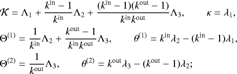 \begin{eqnarray*}\hspace*{-5pt}&&{\mathcal K} ={\Lambda}_1 &#x002B; \frac{k^{\textrm{in}}-1}{k^{\textrm{in}}}{\Lambda}_2 &#x002B; \frac{(k^{\textrm{in}}-1)(k^{\textrm{out}}-1)}{k^{\textrm{in}} k^{\textrm{out}}}{\Lambda}_3, \quad\quad {\kappa} = {\lambda}_1, \nonumber\\ \hspace*{-5pt}&&{\Theta}^{(1)} =\frac{1}{k^{\textrm{in}}}{\Lambda}_2 &#x002B; \frac{k^{\textrm{out}}-1}{k^{\textrm{in}} k^{\textrm{out}}}{\Lambda}_3, \quad\quad {\theta}^{(1)}=k^{\textrm{in}}{\lambda}_2-(k^{\textrm{in}}-1){\lambda}_1, \nonumber\\ \hspace*{-5pt}&&{\Theta}^{(2)} =\frac{1}{k^{\textrm{out}}}{\Lambda}_3, \quad\quad {\theta}^{(2)}=k^{\textrm{out}}{\lambda}_3-(k^{\textrm{out}}-1){\lambda}_2; \end{eqnarray*}