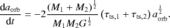 Mathematical equation: \begin{equation*}\frac{\textrm{d}a_{\mathrm{orb}}}{\textrm{d}t} = -2 \frac{ \left( M_1 + M_2 \right)^{\frac{1}{2}} }{ M_1 M_2 G^{\frac{1}{2}} } \left( \tau_{\mathrm{ts,1}} + \tau_{\mathrm{ts,2}} \right) a_{\mathrm{orb}}^{\frac{1}{2}}. \end{equation*}