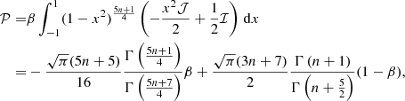 Mathematical equation: $$ \begin{aligned} \nonumber \\ \mathcal{P}=&\beta \int _{-1}^{1}(1-x^2)^\frac{5n+1}{4}\left(-\frac{x^2 \mathcal{J}}{2}+\frac{1}{2}\mathcal{I}\right)\,\mathrm{d}x \\ =&-\frac{\sqrt{\pi }(5n+5)}{16}\frac{\Gamma \left(\frac{5n+1}{4}\right)}{\Gamma \left(\frac{5n+7}{4}\right)}\beta +\frac{\sqrt{\pi }(3n+7)}{2}\frac{\Gamma \left(n+1\right)}{\Gamma \left(n+\frac{5}{2}\right)} (1-\beta ),\end{aligned} $$