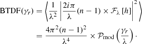 Mathematical equation: $$ \begin{aligned} \mathrm{BTDF}(\gamma _{r})&= \Bigg \langle \frac{1}{\lambda ^{2}} \left| \frac{2i\pi }{\lambda }(n-1) \times \mathcal{F} _{\lambda } \left[ h \right] \right| ^{2} \Bigg \rangle \nonumber \\&= \frac{4\pi ^{2}(n-1)^{2}}{\lambda ^{4}} \times \mathcal{P} _{\rm mod} \left( \frac{\gamma _{r}}{\lambda } \right)\cdot \end{aligned} $$