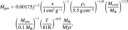 Mathematical equation: \begin{eqnarray*} \dot{M}_{\textrm{gas}} & = & 0.00175 f^{-2} \left( {\kappa \over 1\, \textrm{cm}^2\,\textrm{g}^{-1}}\right)^{-1} \left( { \rho _c \over 5.5\,\textrm{g\,cm}^{-3}} \right)^{-1/6} \left( { M_{\textrm{core}} \over {{M}_{\oplus}} } \right)^{11/3} \nonumber \\[3pt] & & \left( {M_{\textrm{env}} \over 0.1\,{{M}_{\oplus}} } \right)^{-1} \left( {T \over 81 \textrm{K}} \right)^{-0.5} {{{M}_{\oplus}} \over {\textrm{Myr}}},\end{eqnarray*}