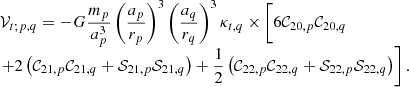 Mathematical equation: $$ \begin{aligned} \begin{array}{l} \mathcal{V} _{t;p,q}=-G \displaystyle \frac{m_p}{a_p^{3}}\left( \frac{a_p}{r_p}\right) ^{3}\left( \frac{ a_{q}}{r_{q}}\right) ^{3}\kappa _{t,q}\times \Bigg [ 6\mathcal{C} _{20,p} \mathcal{C} _{20,q} \\ \left. + \displaystyle 2\left( \mathcal{C} _{21,p}\mathcal{C} _{21,q}+\mathcal{S} _{21,p}\mathcal{S} _{21,q}\right) +\frac{1}{2}\left( \mathcal{C} _{22,p}\mathcal{C} _{22,q}+ \mathcal{S} _{22,p}\mathcal{S} _{22,q}\right) \right]. \end{array} \end{aligned} $$