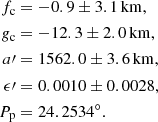 Mathematical equation: $$ \begin{aligned} f_{\rm c}&= -0.9 \pm 3.1\,\mathrm{km}, \nonumber \\ {g}_{\rm c}&= -12.3 \pm 2.0\,\mathrm{km}, \nonumber \\ a\prime&= 1562.0 \pm 3.6\,\mathrm{km}, \nonumber \\ \epsilon \prime&= 0.0010 \pm 0.0028, \nonumber \\ P_{\rm p}&= 24.2534^{\circ }. \end{aligned} $$