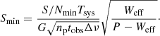 Mathematical equation: $$ \begin{aligned} S_\mathrm{min} = \frac{{S}/{N}_\mathrm{min} T_\mathrm{sys} }{G\sqrt{n_\mathrm{p} t_\mathrm{obs} \Delta \nu }} \sqrt{\frac{W_\mathrm{eff} }{P-W_\mathrm{eff} }}\cdot \nonumber \end{aligned} $$