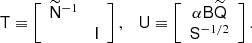 Mathematical equation: $$ \begin{aligned} \mathsf{T } \equiv \left[ \begin{array}{cc} \widetilde{\mathsf{N }}^{-1}&\\&\mathsf{I } \end{array} \right], \quad \mathsf{U } \equiv \left[ \begin{array}{c} \alpha \mathsf{B } {\widetilde{\mathsf{Q }}} \\ \mathsf{S }^{-1/2} \end{array}\right]. \end{aligned} $$