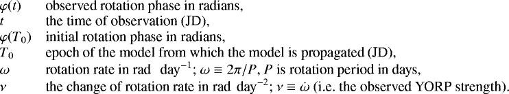 Mathematical equation: \begin{equation*} \hspace*{-4pt}\begin{array}{lp{0.8\linewidth}} \varphi(t) & observed rotation phase in radians,\\ t & the time of observation (JD),\\ \varphi(T_0) & initial rotation phase in radians, \\ T_0 & epoch of the model from which the model is propagated (JD), \\ \omega & rotation rate in $\textrm{rad \, day}^{-1}$; $\omega\equiv {2 \pi} / {P}$, $P$ is rotation period in days,\\ \nu & the change of rotation rate in $\textrm{rad\, day}^{-2}$; $\nu\equiv\dot{\omega}$ (i.e. the observed YORP strength). \\ \end{array} \end{equation*}