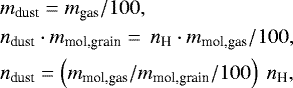 Mathematical equation: \begin{align*} & m_{\textrm{dust}} = m_{\textrm{gas}}/100, \nonumber\\ & n_{\textrm{dust}}\cdot m_{\textrm{mol,grain}} =\, n_{\textrm{H}}\cdot m_{\textrm{mol,gas}}/100, \nonumber\\ & n_{\textrm{dust}} = \left(m_{\textrm{mol,gas}}/m_{\textrm{mol,grain}}/100\right) ~n_{\textrm{H}},\nonumber \end{align*}