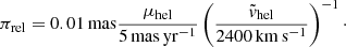 Mathematical equation: $$ \begin{aligned} \pi _{\rm rel} = {0.01\,\mathrm{mas}}\frac{\mu _{\rm hel}}{5\,\mathrm{mas\,yr^{-1}}}\left(\frac{\tilde{v}_{\rm hel}}{2400\,\mathrm{km\,s^{-1}}}\right)^{-1}\cdot \end{aligned} $$