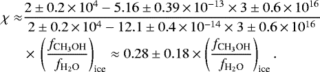 Mathematical equation: \begin{align*} \chi \approx& \frac{2\pm0.2\,{\times}\,10^{4} -5.16\pm0.39\,{\times}\,10^{-13}\times 3\pm0.6\,{\times}\,10^{16}} {2\pm0.2\,{\times}\,10^{4} -12.1\pm0.4\,{\times}\,10^{-14}\times 3\pm0.6\,{\times}\,10^{16}}\nonumber\\ &\times\,\left(\frac{{f}_{\textrm{CH}_3\textrm{OH}}}{{f}_{\textrm{H}_2\textrm{O}}}\right)_{\textrm{ice}}\approx 0.28\pm0.18 \times \left(\frac{{f}_{\textrm{CH}_3\textrm{OH}}}{{f}_{\textrm{H}_2\textrm{O}}}\right)_{\textrm{ice}}.\end{align*}