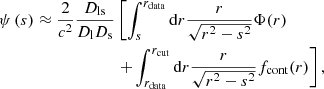 Mathematical equation: $$ \begin{aligned} \psi \left(s\right) \approx \frac{2}{c^2} \frac{D_\mathrm{ls} }{D_\mathrm{l} D_\mathrm{s} }&\left[ \int _s^{r_\mathrm{data} } \mathrm{d} r \frac{r}{\sqrt{r^2-s^2}} \Phi (r) \right. \nonumber \\&\left.+ \int _{r_\mathrm{data} }^{r_\mathrm{cut} } \mathrm{d} r \frac{r}{\sqrt{r^2-s^2}} f_\mathrm{cont} (r) \right], \end{aligned} $$