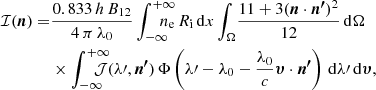 Mathematical equation: $$ \begin{aligned} \mathcal{I} ({\boldsymbol{n}}) =&\frac{0.833\,h\,B_\mathrm{12} }{4\,\pi \,\lambda _\mathrm{0} }\displaystyle \int _{-\infty }^{+\infty }\!\!\!\!\!\!\!n_\mathrm{e} \,R_\mathrm{i} \,\mathrm{d} x\displaystyle \int _{\Omega }\!\frac{11+3({\boldsymbol{n}}\cdot {\boldsymbol{n^\prime }})^2}{12}\,\mathrm{d} \Omega \\&\times \displaystyle \int _{-\infty }^{+\infty }\!\!\!\!\!\!\!\mathcal{J} (\lambda \prime ,{\boldsymbol{n^\prime }})\,\Phi \left(\lambda \prime -\lambda _\mathrm{0} -\frac{\lambda _\mathrm{0} }{c}{\boldsymbol{\upsilon }}\cdot {\boldsymbol{n^\prime }}\right)\,\mathrm{d} \lambda \prime \,\mathrm{d} {\boldsymbol{\upsilon }}, \nonumber \end{aligned} $$