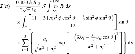 Mathematical equation: $$ \begin{aligned} \mathcal{I} ({\boldsymbol{n}}) =&\frac{0.833\,h\,B_\mathrm{12} }{2\sqrt{\pi }\,\lambda _\mathrm{0} }\,\mathcal{J} \displaystyle \int _{-\infty }^{+\infty }\!\!\!\!\!\!\!n_\mathrm{e} \,R_\mathrm{i} \,\mathrm{d} x\\&\times \displaystyle \int _{\vartheta }\left[\frac{11+3\left(\cos ^2\phi \cos ^2\vartheta +\frac{1}{2}\sin ^2\phi \sin ^2\vartheta \right)}{12}\right]\sin \vartheta \nonumber \\&\times \displaystyle \sum _{i=1}^{3}\left\{ \frac{a_\mathrm{i} }{\sqrt{{ w}^2+\sigma ^2_\mathrm{i} }}\exp \left[-\frac{\left(\delta \lambda \prime _\mathrm{i} -\frac{\lambda _\mathrm{0} }{c}\upsilon _{ { w}}\cos \vartheta \right)^2}{{ w}^2+\sigma ^2_\mathrm{i} }\right]\right\} \mathrm{d} \vartheta , \nonumber \end{aligned} $$