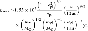 Mathematical equation: $$ \begin{aligned} t_\mathrm{cross} \sim &1.53\times 10^{3}\frac{\left( 1-e^{2}_\mathrm{pl} \right)^{3/2}}{e_\mathrm{pl} }\left( \frac{a}{10\,\mathrm{au} } \right)^{9/2} \nonumber \\&\times \left( \frac{m_{\star }}{M_{\odot }} \right)^{1/2}\left( \frac{m_\mathrm{pl} }{M_{\odot }} \right)^{-1}\left( \frac{a_\mathrm{pl} }{1\,\mathrm{au} } \right)^{-3}\mathrm{yr} . \end{aligned} $$