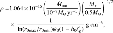 Mathematical equation: \begin{align*} \rho =& 1.064\,{\times}\,10^{-15}\left(\frac{\dot{M}_{\textrm{out}}}{10^{-7}M_{\odot}\, \textrm{yr}^{-1}}\right)\left(\frac{M_*}{0.5M_{\odot}}\right)^{-1/2} \nonumber\\ &\times\, \frac{1}{\mathrm{ln}(r_{0\textrm{max}}/r_{0\textrm{min}})\psi_0(1-h_0\xi_0^{'})} \mathrm{~g~cm^{-3}}, \end{align*}