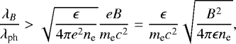 Mathematical equation: \begin{equation*} {\lambda_B \over \lambda_{\textrm{ph}}} > {\sqrt{{\epsilon}\over 4\pi e^2 n_{\textrm{e}}}{eB\over m_{\textrm{e}}c^2} }={\epsilon \over m_{\textrm{e}}c^2}{\sqrt{B^2\over 4\pi \epsilon n_{\textrm{e}}}}, \end{equation*}