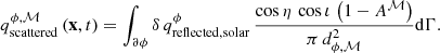 Mathematical equation: $$ \begin{aligned} q^{\phi , \mathcal{M} }_{\mathrm{scattered} } \left(\mathbf x , t \right) = \int _{\partial \phi } \delta \, q^{\phi }_{\mathrm{reflected, solar} } \, \frac{\cos \eta \, \cos \iota \, \left(1 - A^\mathcal{M} \right)}{\pi \, d_{\phi , \mathcal{M} }^2} \mathrm{d} \Gamma . \end{aligned} $$
