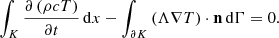 Mathematical equation: $$ \begin{aligned} \int _K \frac{\partial \left(\rho c T \right)}{\partial t} \, \mathrm{d} x - \int _{\partial K} \left(\Lambda \nabla T \right) \cdot \mathbf n \, \mathrm{d} \Gamma = 0. \end{aligned} $$