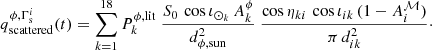 Mathematical equation: $$ \begin{aligned} q_{\mathrm{scattered} }^{\phi , \Gamma _{\mathrm{s} }^i} (t) = \sum \limits _{k=1}^{18} P_k^{\phi ,{\mathrm{lit} }} \ \frac{S_0 \, \cos \iota _{\odot _k} \, A_k^\mathrm{\phi }}{d_{\phi , {\mathrm{sun} }}^2} \ \frac{\cos \eta _{ki} \, \cos \iota _{ik} \, (1 - A^{{\mathcal{M} }}_i)}{\pi \, d_{ik}^2}\cdot \end{aligned} $$