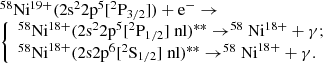 Mathematical equation: $$ \begin{array}{l} ^{58}{\mathrm{Ni}^{19 + }}(2{\mathrm{s}^2}2{\mathrm{p}^5}[^2{\mathrm{P}_{3/2}}]) + {\mathrm{e}^ - } \rightarrow \\ \left\{ \begin{array}{l} ^{58}{\mathrm{Ni}^{18 + }}{(2{\mathrm{s}^2}2{\mathrm{p}^5}[^2{\mathrm{P}_{1/2}}]\;\mathrm{nl})^{**}} \rightarrow ^{58}\mathrm{Ni}^{18 + } + \gamma ;\\ ^{58}{{\mathrm{Ni}}^{18 + }}{(2\mathrm{s}2{\mathrm{p}^6}[^2{\mathrm{S}_{1/2}}]\;\mathrm{nl})^{**}} \rightarrow ^{58}\mathrm{Ni}^{18 + } + \gamma . \end{array} \right. \end{array} $$