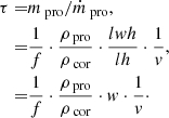 Mathematical equation: $$ \begin{aligned} \tau =&m_\text{ pro}/\dot{m}_\text{ pro}, \nonumber \\ =&\frac{1}{f}\cdot \frac{\rho _\text{ pro}}{\rho _\text{ cor}}\cdot \frac{lwh}{lh}\cdot \frac{1}{v}, \nonumber \\ =&\frac{1}{f}\cdot \frac{\rho _\text{ pro}}{\rho _\text{ cor}}\cdot w\cdot \frac{1}{v}\cdot \end{aligned} $$