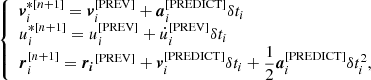 Mathematical equation: $$ \begin{aligned} {\left\{ \begin{array}{ll} \boldsymbol{v}_i^{*[n+1]} = \boldsymbol{v}_i^{[\mathrm{PREV}]} + \boldsymbol{a}_i^{[\mathrm{PREDICT}]} \delta t_i \\ u_i^{*[n+1]} = u_i^{[\mathrm{PREV}]} + \dot{u}_i^{[\mathrm{PREV}]} \delta t_i \\ \boldsymbol{r}_i^{[n+1]} = \boldsymbol{r_i}^{[\mathrm{PREV}]} + \boldsymbol{v}_i^{[\mathrm{PREDICT}]} \delta t_i + \dfrac{1}{2}\boldsymbol{a}_i^{[\mathrm{PREDICT}]} \delta t_i^2, \end{array}\right.} \end{aligned} $$