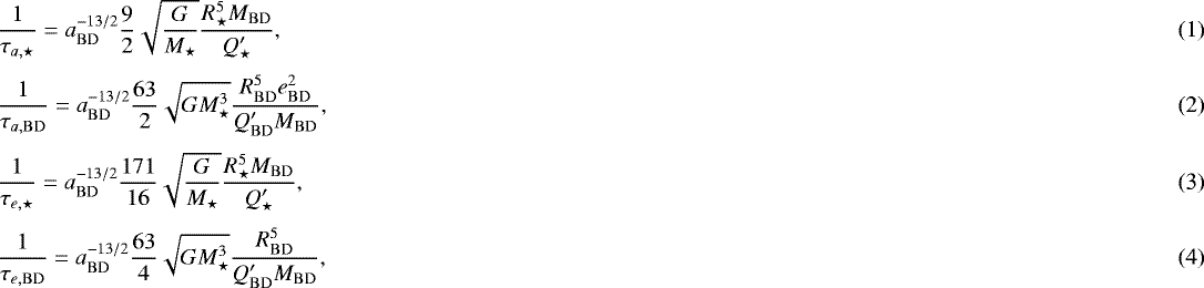 Mathematical equation: \begin{align}&\frac{1}{\tau_{a,\star}} = a_{\mathrm{BD}}^{-13/2}\frac{9}{2}\sqrt{\frac{G}{M_{\star}}}\frac{R_{\star}^5 M_{\mathrm{BD}}}{Q^{\prime}_{\star}},\\[3pt] &\frac{1}{\tau_{a,\mathrm{BD}}} = a_{\mathrm{BD}}^{-13/2} \frac{63}{2} \sqrt{GM_{\star}^3} \frac{R_{\mathrm{BD}}^5e_{\mathrm{BD}}^2}{Q^{\prime}_{\mathrm{BD}}M_{\mathrm{BD}}},\\[3pt] &\frac{1}{\tau_{e,\star}} = a_{\mathrm{BD}}^{-13/2} \frac{171}{16} \sqrt{\frac{G}{M_{\star}}} \frac{R_{\star}^5 M_{\mathrm{BD}}}{Q^{\prime}_{\star}},\\[3pt] &\frac{1}{\tau_{e,\mathrm{BD}}}=a_{\mathrm{BD}}^{-13/2}\frac{63}{4}\sqrt{GM_{\star}^3}\frac{R_{\mathrm{BD}}^5}{Q^{\prime}_{\mathrm{BD}}M_{\mathrm{BD}}},\end{align}