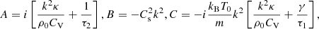 Mathematical equation: $$ \begin{aligned} A=i\left[\frac{k^2\kappa }{\rho _0 C_\mathrm{V} }+\frac{1}{\tau _2}\right], B=-C_\mathrm{s} ^2k^2,C=-i\frac{k_\mathrm{B} T_0}{m}k^2 \left[\frac{k^2\kappa }{\rho _0 C_\mathrm{V} }+\frac{\gamma }{\tau _1}\right], \end{aligned} $$