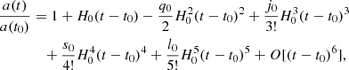 Mathematical equation: $$ \begin{aligned} \frac{a(t)}{a(t_{0})}&= 1 + H_{0} (t-t_{0}) -\frac{q_{0}}{2} H_{0}^{2} (t-t_{0})^{2} +\frac{j_{0}}{3!} H_{0}^{3} (t-t_{0})^{3} \nonumber \\&\quad +\frac{s_{0}}{4!} H_{0}^{4} (t-t_{0})^{4}+ \frac{l_{0}}{5!} H_{0}^{5} (t-t_{0})^{5} +{O}[(t-t_{0})^{6}], \end{aligned} $$