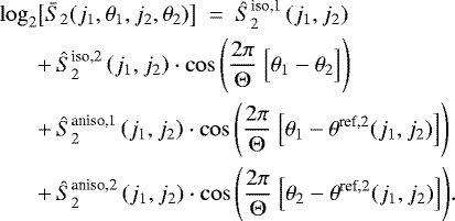 Mathematical equation: \begin{align*}\log_2 & \big[\bar{S}_2 ( j_1,\theta_1,j_2,\theta_2) \big]~ = ~ \hat{S}_2^{\text{iso,1}}\left(j_1,j_2\right)\nonumber \\ ~ & \displaystyle{+ \,\hat{S}_2^{\text{iso,2}}\left(j_1,j_2\right) \cdot \cos\left(\frac{2\pi}{\Theta} ~ \Big[\theta_1-\theta_2\Big]\right)}\nonumber\\ ~ & \displaystyle{+\, \hat{S}_2^{\text{aniso,1}}\left(j_1,j_2\right) \cdot\cos\left(\frac{2\pi}{\Theta} ~ \Big[\theta_1-\theta^{\text{ref,2}}(j_1,j_2)\Big]\right)}\nonumber\\ ~ & \displaystyle{+\, \hat{S}_2^{\text{aniso,2}}\left(j_1,j_2\right) \cdot \cos\left(\frac{2\pi}{\Theta} ~ \Big[\theta_2-\theta^{\text{ref,2}}(j_1,j_2)\Big]\right)}. \end{align*}