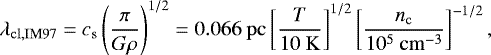 Mathematical equation: \begin{equation*} \lambda_{\mathrm{cl,IM97}}= c_{\mathrm{s}}\left(\frac{\pi}{G\rho}\right)^{1/2}= 0.066~\mathrm{pc} \left[\frac{T}{10~\mathrm{K}}\right]^{1/2} \left[\frac{n_{\mathrm{c}}}{10^{5}~\mathrm{cm}^{-3}}\right]^{-1/2}, \end{equation*}