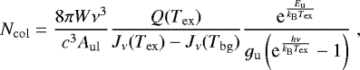 Mathematical equation: \begin{equation*}N_{\mathrm{col}} = \frac{8 \pi W \nu^3}{c^3 A_{\mathrm{ul}}} \frac{Q({T_{\mathrm{ex}}})}{J_{\nu} (T_{\mathrm{ex}}) - J_{\nu} (T_{\mathrm{bg}})} \frac{\textrm{e}^{ \frac{E_{\mathrm{u}}}{k_{\mathrm{B}} {T_{\mathrm{ex}}}}}} {g_{\mathrm{u}} \left( \textrm{e}^{ \frac{h \nu}{k_{\mathrm{B}} {T_{\mathrm{ex}}}} } -1 \right)} \;, \end{equation*}