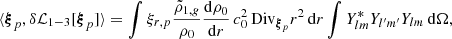 Mathematical equation: $$ \begin{aligned} \langle {\boldsymbol{\xi }}_p, \delta \mathcal{L} _{1-3} [{\boldsymbol{\xi }}_p] \rangle&= \int \xi _{r,p} \frac{\tilde{\rho }_{1,{g}}}{\rho _0} \frac{\mathrm{d}\rho _0}{\mathrm{d}r}\, c_0^2 \,\mathrm{Div} _{{\boldsymbol{\xi }}_p} r^2 \,{\mathrm{d} }{r} \int Y_{lm}^* Y_{l^{\prime }m^{\prime }} Y_{lm} \,{\mathrm{d} }{\Omega }, \end{aligned} $$