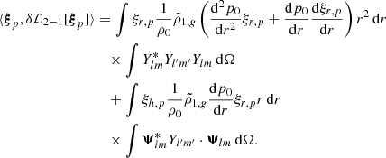 Mathematical equation: $$ \begin{aligned} \langle {\boldsymbol{\xi }}_p, \delta \mathcal{L} _{2-1} [{\boldsymbol{\xi }}_p] \rangle&= \int \xi _{r,p} \frac{1}{\rho _0} \tilde{\rho }_{1,{g}} \left(\frac{\mathrm{d}^{2}p_0}{\mathrm{d}r^{2}} \xi _{r,p} + \frac{\mathrm{d}p_0}{\mathrm{d}r} \frac{\mathrm{d}\xi _{r,p}}{\mathrm{d}r} \right) r^2\,{\mathrm{d} }{r} \nonumber \\&\quad \times \int Y_{lm}^* Y_{l^{\prime }m^{\prime }} Y_{lm} \,{\mathrm{d} }{\Omega } \nonumber \\&\quad + \int \xi _{h,p} \frac{1}{\rho _0} \tilde{\rho }_{1,{g}} \frac{\mathrm{d}p_0}{\mathrm{d}r} \xi _{r,p} r \,{\mathrm{d} }{r} \nonumber \\&\quad \times \int \boldsymbol{\Psi }_{lm}^* Y_{l^{\prime }m^{\prime }} \cdot \boldsymbol{\Psi }_{lm} \,{\mathrm{d} }{\Omega } . \end{aligned} $$