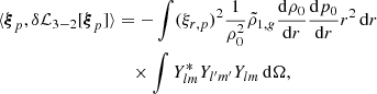 Mathematical equation: $$ \begin{aligned} \langle {\boldsymbol{\xi }}_p, \delta \mathcal{L} _{3-2} [{\boldsymbol{\xi }}_p]\rangle&= -\int (\xi _{r,p})^2 \frac{1}{\rho _0^2} \tilde{\rho }_{1,{g}} \frac{\mathrm{d}\rho _0}{\mathrm{d}r} \frac{\mathrm{d}p_0}{\mathrm{d}r} r^2 \,{\mathrm{d} }{r} \nonumber \\&\quad \times \int Y_{lm}^* Y_{l^{\prime }m^{\prime }} Y_{lm} \,{\mathrm{d} }{\Omega }, \end{aligned} $$