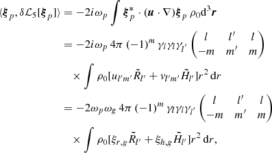 Mathematical equation: $$ \begin{aligned} \langle {\boldsymbol{\xi }}_p, \delta {\mathcal{L} }_5 [{\boldsymbol{\xi }}_p] \rangle&= -2{i}\omega _p \int {\boldsymbol{\xi }}_{p}^* \cdot ({\boldsymbol{u}} \cdot \nabla ) {\boldsymbol{\xi }}_p \, \rho _0 {\mathrm{d} }^3{{\boldsymbol{r}}} \nonumber \\&= - 2{i}\omega _p \, 4\pi \,(-1)^m \, \gamma _{l}\gamma _{l} \gamma _{l^{^{\prime }}} \begin{pmatrix} l&l^{\prime }&l \\ -m&m^{\prime }&m \end{pmatrix} \nonumber \\&\quad \times \int \rho _0 [u_{l^{\prime }m^{\prime }} \tilde{R}_{l^{\prime }} + { v}_{l^{\prime }m^{\prime }} \tilde{H}_{l^{\prime }} ] r^2\,{\mathrm{d} } r \nonumber \\&= - 2\omega _p \omega _{g} \, 4\pi \,(-1)^m \, \gamma _{l}\gamma _{l} \gamma _{l^{^{\prime }}} \begin{pmatrix} l&l^{\prime }&l \\ -m&m^{\prime }&m \end{pmatrix} \nonumber \\&\quad \times \int \rho _0 [\xi _{r,{g}} \tilde{R}_{l^{\prime }} + \xi _{h,{g}} \tilde{H}_{l^{\prime }} ] r^2\,{\mathrm{d} } r, \end{aligned} $$
