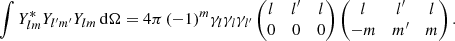Mathematical equation: $$ \begin{aligned} \int Y_{lm}^* Y_{l^{\prime }m^{\prime }} Y_{lm} \,{\mathrm{d} }{\Omega } = {4\pi }\,(-1)^m {\gamma _l \gamma _l \gamma _{l^{\prime }}} \begin{pmatrix} l&l^{\prime }&l \\ 0&0&0 \end{pmatrix} \begin{pmatrix} l&l^{\prime }&l \\ -m&m^{\prime }&m \end{pmatrix}. \end{aligned} $$