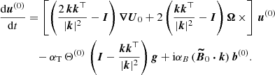 Mathematical equation: $$ \begin{aligned} \frac{\mathrm{d} \boldsymbol{u}^{(0)}}{\mathrm{d} t}&= \left[ \left( \frac{2\, \boldsymbol{k} \boldsymbol{k}^{\top }}{|\boldsymbol{k}|^2}-\boldsymbol{I} \right) \boldsymbol{\nabla } \boldsymbol{U}_0 + 2 \left( \frac{ \boldsymbol{k} \boldsymbol{k}^{\top }}{|\boldsymbol{k}|^2}-\boldsymbol{I} \right) \boldsymbol{\Omega } \, \times \right] \, \boldsymbol{u}^{(0)} \nonumber \\&\quad - \alpha _{\rm T} \, \Theta ^{(0)} \, \left( \boldsymbol{I} - \frac{ \boldsymbol{k} \boldsymbol{k}^{\top }}{|\boldsymbol{k}|^2} \right) \boldsymbol{g} + \mathrm{i} \alpha _B \, (\boldsymbol{\widetilde{B}}_0 \boldsymbol{\cdot } \boldsymbol{k} ) \, \boldsymbol{b}^{(0)}. \end{aligned} $$