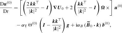 Mathematical equation: $$ \begin{aligned}&\frac{\mathrm{D} \boldsymbol{u}^{(0)}}{\mathrm{D} t} = \left[ \left( \frac{2\, \boldsymbol{k} \boldsymbol{k}^{\top }}{|\boldsymbol{k}|^2}-\boldsymbol{I} \right) \boldsymbol{\nabla } \boldsymbol{U}_0 + 2 \left( \frac{ \boldsymbol{k} \boldsymbol{k}^{\top }}{|\boldsymbol{k}|^2} - \boldsymbol{I} \right) \boldsymbol{\Omega } \, \times \right] \, \boldsymbol{u}^{(0)} \nonumber \\&\qquad \qquad - \alpha _{\rm T} \, \Theta ^{(0)} \, \left( \boldsymbol{I} -\frac{ \boldsymbol{k} \boldsymbol{k}^{\top }}{|\boldsymbol{k}|^2} \right) \boldsymbol{g} + \mathrm{i} \alpha _B \, (\boldsymbol{\widetilde{B}}_0 \boldsymbol{\cdot } \boldsymbol{k} ) \, \boldsymbol{b}^{(0)}, \end{aligned} $$