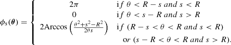 Mathematical equation: $$ \begin{aligned} \phi _{s}(\boldsymbol{\theta }) = \left\{ \begin{array}{cl} 2 \pi&\mathrm if \ \theta < R-s \mathrm \ and \ s < R \\ 0&\mathrm if \ \theta < s -R \mathrm \ and \ s > R \\ 2 \mathrm{Arccos} \left( \frac{\theta ^2 + s^2 -R^2}{2 \theta s} \right)&\mathrm if \ (R-s < \theta < R \mathrm \ and \ s < R) \\&\quad \mathrm or \ (s - R < \theta < R \mathrm \ and \ s > R). \\ \end{array}\right. \end{aligned} $$