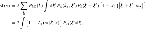 Mathematical equation: $$ \begin{aligned} \mathrm{sf} (s)&= 2 \sum _{\boldsymbol{\underline{k}}} P_{\rm 3D}(k) \int \mathrm{d} \boldsymbol{\xi }^{\prime } P_{\rho }(k_x,\boldsymbol{\xi }^{\prime }) P_{\ell }(\boldsymbol{\xi } + \boldsymbol{\xi }^{\prime }) \left[ 1 - J_0\left(\left| \boldsymbol{\xi } + \boldsymbol{\xi }^{\prime } \right| \omega s \right) \right] \\&= 2 \int \left[ 1 - J_0\left( \omega \left| \boldsymbol{\xi } \right| s \right)\right] P_{D}(\boldsymbol{\xi }) \mathrm{d} \boldsymbol{\xi }, \end{aligned} $$